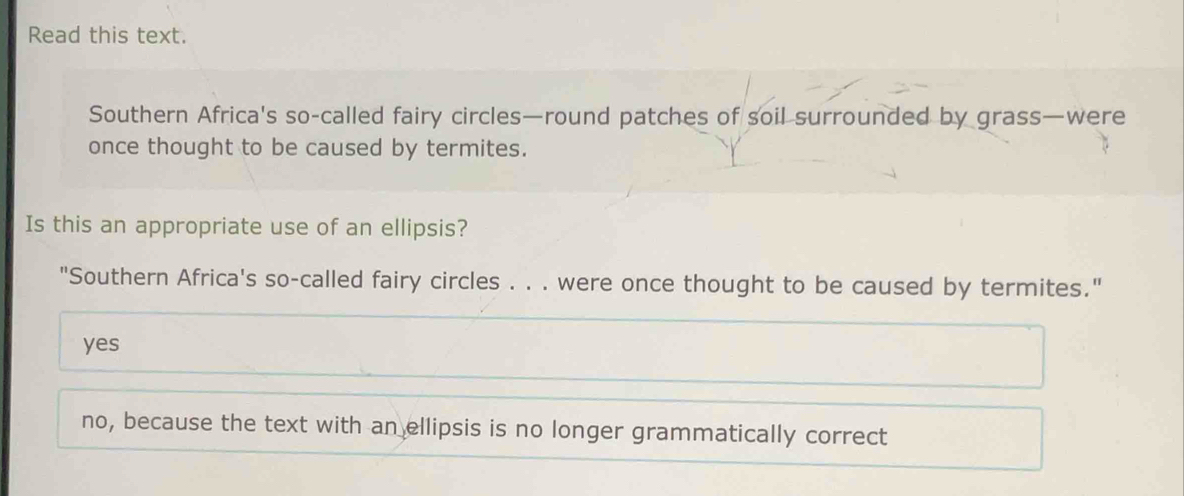 Read this text.
Southern Africa's so-called fairy circles—round patches of soil surrounded by grass—were
once thought to be caused by termites.
Is this an appropriate use of an ellipsis?
"Southern Africa's so-called fairy circles . . . were once thought to be caused by termites."
yes
no, because the text with an ellipsis is no longer grammatically correct