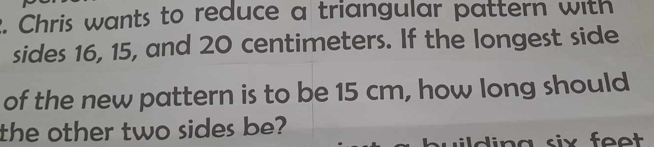 Chris wants to reduce a triangular pattern with 
sides 16, 15, and 20 centimeters. If the longest side 
of the new pattern is to be 15 cm, how long should 
the other two sides be? 
din g six feet