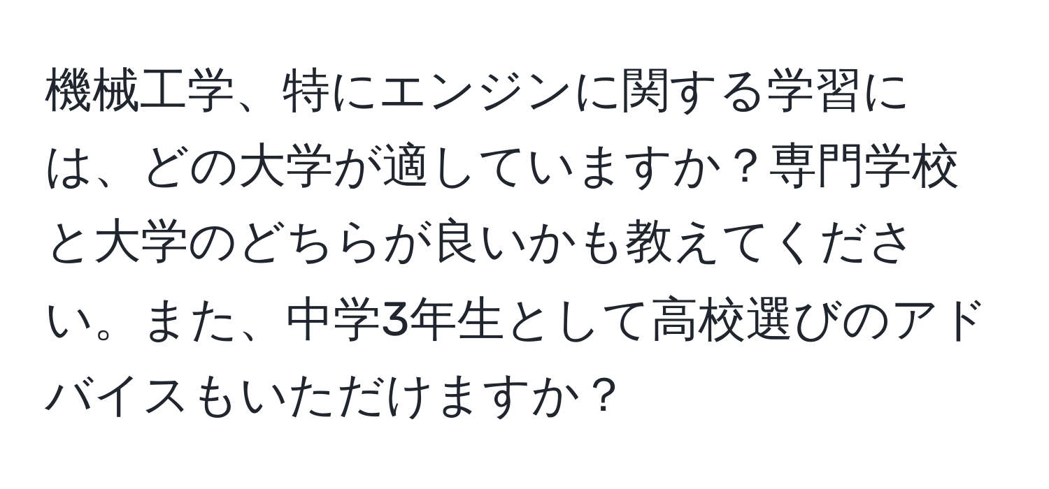 機械工学、特にエンジンに関する学習には、どの大学が適していますか？専門学校と大学のどちらが良いかも教えてください。また、中学3年生として高校選びのアドバイスもいただけますか？