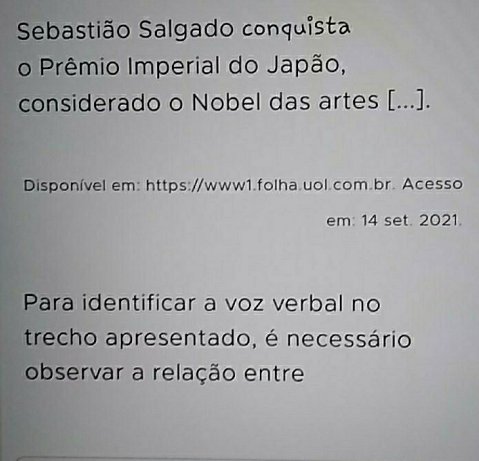 Sebastião Salgado conquista 
o Prêmio Imperial do Japão, 
considerado o Nobel das artes [...]. 
Disponível em: https://www1.folha.uol.com.br. Acesso 
em: 14 set. 2021. 
Para identificar a voz verbal no 
trecho apresentado, é necessário 
observar a relação entre