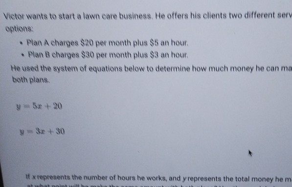 Victor wants to start a lawn care business. He offers his clients two different serv
options:
Plan A charges $20 per month plus $5 an hour.
Plan B charges $30 per month plus $3 an hour.
He used the system of equations below to determine how much money he can ma
both plans.
y=5x+20
y=3x+30
If x represents the number of hours he works, and yrepresents the total money he m