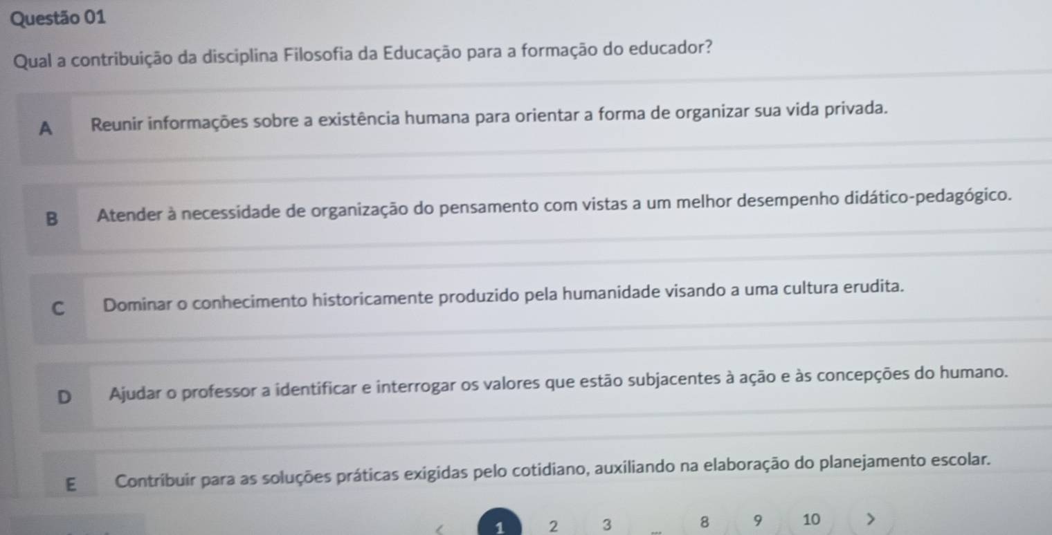 Qual a contribuição da disciplina Filosofia da Educação para a formação do educador?
A Reunir informações sobre a existência humana para orientar a forma de organizar sua vida privada.
B Atender à necessidade de organização do pensamento com vistas a um melhor desempenho didático-pedagógico.
C Dominar o conhecimento historicamente produzido pela humanidade visando a uma cultura erudita.
D Ajudar o professor a identificar e interrogar os valores que estão subjacentes à ação e às concepções do humano.
E Contribuir para as soluções práticas exigidas pelo cotidiano, auxiliando na elaboração do planejamento escolar.
1 2 3 8 9 10