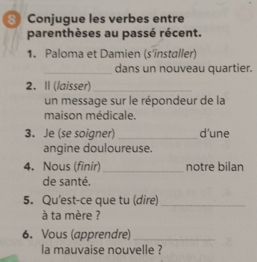 ③ Conjugue les verbes entre 
parenthèses au passé récent. 
1. Paloma et Damien (s’installer) 
_dans un nouveau quartier. 
2. I (laisser)_ 
un message sur le répondeur de la 
maison médicale. 
3. Je (se soigner) _d’une 
angine douloureuse. 
4. Nous (finir)_ notre bilan 
de santé. 
5. Qu'est-ce que tu (dire)_ 
à ta mère ? 
6. Vous (apprendre)_ 
la mauvaise nouvelle ?