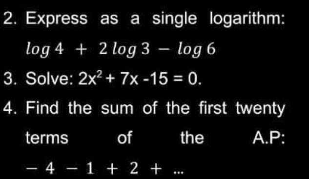 Express as a single logarithm:
log 4+2log 3-log 6
3. Solve: 2x^2+7x-15=0. 
4. Find the sum of the first twenty 
terms of the A.P:
-4-1+ (4,4) 2 +