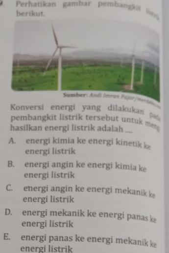 Perhatikan gambar pembangkit n 
berikut.
lg
Konversi energi yang dilakukan pd
pembangkit listrik tersebut untuk men
hasilkan energi listrik adalah ..
A. energi kimia ke energi kinetik ke
energi listrik
B. energi angin ke energi kimia ke
energi listrik
C. energi angin ke energi mekanik k
energi listrik
D. energi mekanik ke energi panas k
energi listrik
E. energi panas ke energi mekanik ke
energi listrik