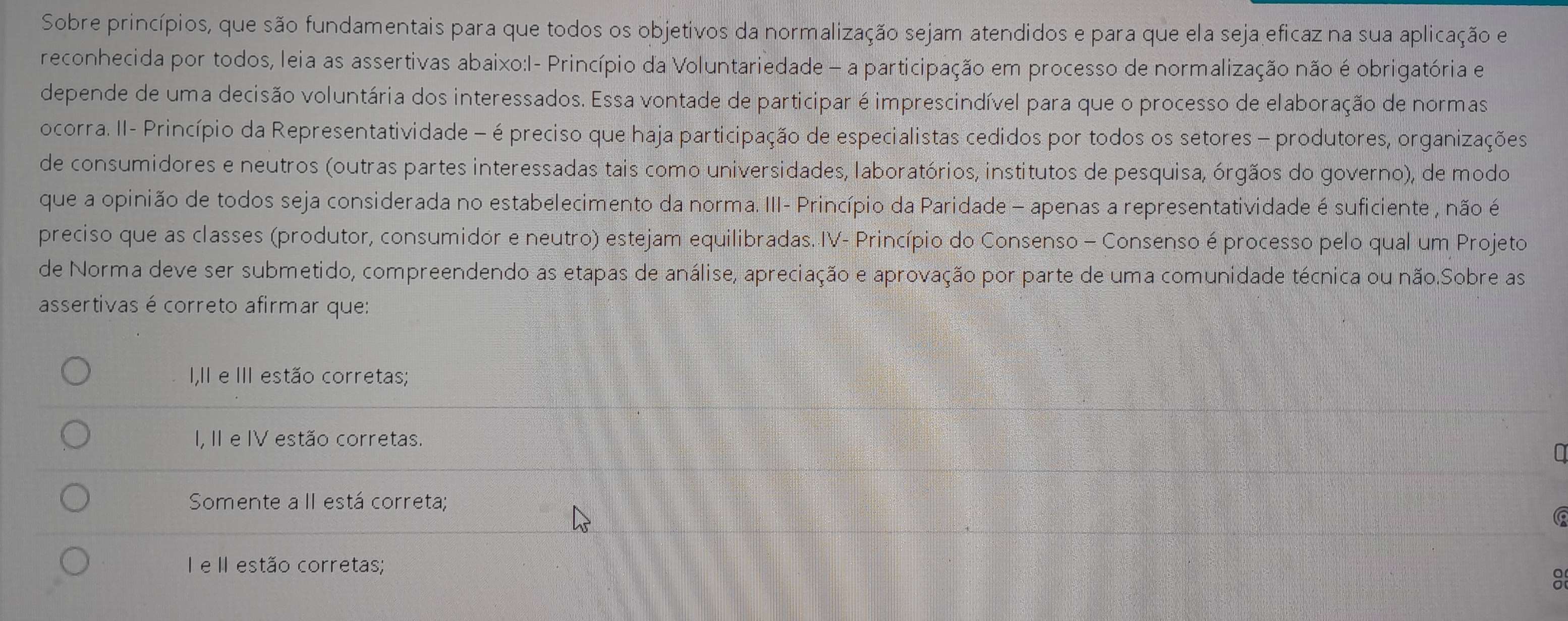 Sobre princípios, que são fundamentais para que todos os objetivos da normalização sejam atendidos e para que ela seja eficaz na sua aplicação e
reconhecida por todos, leia as assertivas abaixo:I- Princípio da Voluntariedade — a participação em processo de normalização não é obrigatória e
depende de uma decisão voluntária dos interessados. Essa vontade de participar é imprescindível para que o processo de elaboração de normas
ocorra. II- Princípio da Representatividade - é preciso que haja participação de especialistas cedidos por todos os setores - produtores, organizações
de consumidores e neutros (outras partes interessadas tais como universidades, laboratórios, institutos de pesquisa, órgãos do governo), de modo
que a opinião de todos seja considerada no estabelecimento da norma. III- Princípio da Paridade - apenas a representatividade é suficiente , não é
preciso que as classes (produtor, consumidor e neutro) estejam equilibradas. IV- Princípio do Consenso - Consenso é processo pelo qual um Projeto
de Norma deve ser submetido, compreendendo as etapas de análise, apreciação e aprovação por parte de uma comunidade técnica ou não.Sobre as
assertivas é correto afirmar que:
I,II e III estão corretas;
I, II e IV estão corretas.
Somente a II está correta;
I e II estão corretas;
: