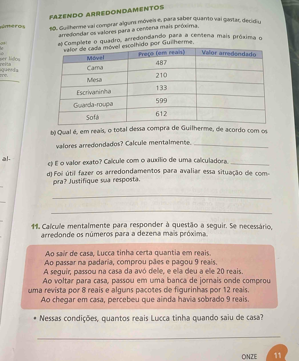 FAZENDO ARREDONDAMENTOS 
úmeros 10. Guilherme vai comprar alguns móveis e, para saber quanto vai gastar, decidiu 
arredondar os valores para a centena mais próxima. 
os: a) Complete o quadro, arredondando para a centena mais próxima o 
le 
hido por Guilherme. 
o 
ser lidos 
reita 
squerda 
ere. 
b) Qual é, em reais, o total dessa compra de Guilherme, de acordo com os 
valores arredondados? Calcule mentalmente._ 
al- 
c) E o valor exato? Calcule com o auxílio de uma calculadora._ 
d) Foi útil fazer os arredondamentos para avaliar essa situação de com- 
pra? Justifique sua resposta. 
_ 
_ 
11. Calcule mentalmente para responder à questão a seguir. Se necessário, 
arredonde os números para a dezena mais próxima. 
Ao sair de casa, Lucca tinha certa quantia em reais. 
Ao passar na padaria, comprou pães e pagou 9 reais. 
A seguir, passou na casa da avó dele, e ela deu a ele 20 reais. 
Ao voltar para casa, passou em uma banca de jornais onde comprou 
uma revista por 8 reais e alguns pacotes de figurinhas por 12 reais. 
Ao chegar em casa, percebeu que ainda havia sobrado 9 reais. 
Nessas condições, quantos reais Lucca tinha quando saiu de casa? 
_ 
ONZE 11