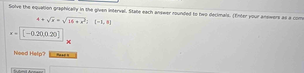 Solve the equation graphically in the given interval. State each answer rounded to two decimals. (Enter your answers as a com
4+sqrt(x)=sqrt(16+x^2); [-1,8]
x= | [-0.20,0.20]
Need Help? Read It 
Submit Answer