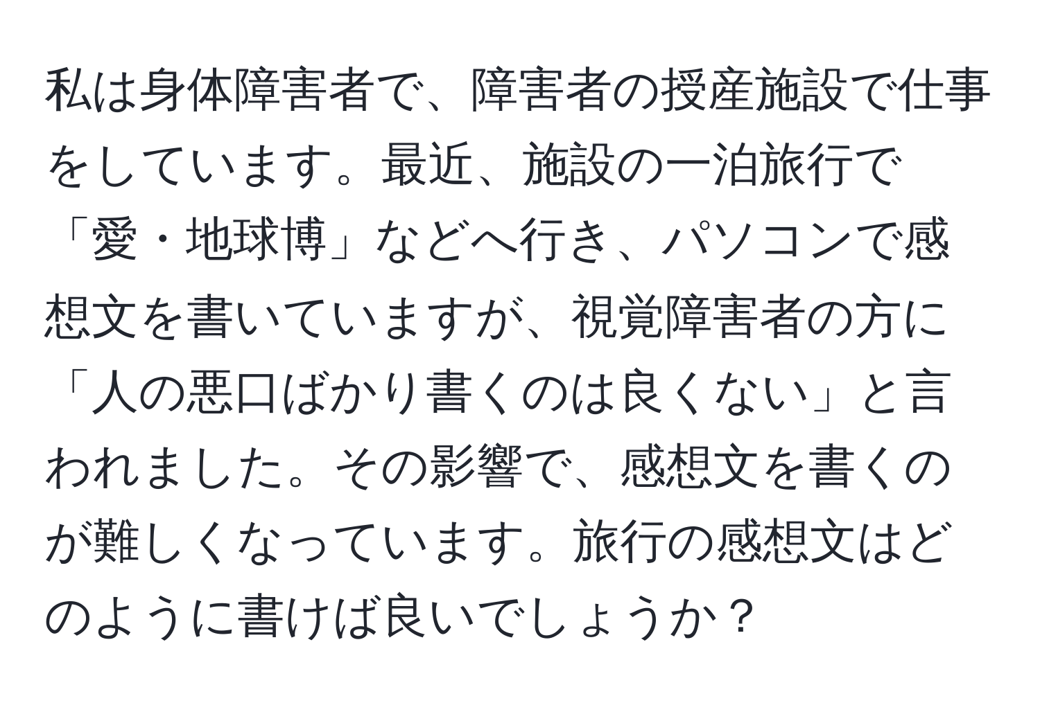 私は身体障害者で、障害者の授産施設で仕事をしています。最近、施設の一泊旅行で「愛・地球博」などへ行き、パソコンで感想文を書いていますが、視覚障害者の方に「人の悪口ばかり書くのは良くない」と言われました。その影響で、感想文を書くのが難しくなっています。旅行の感想文はどのように書けば良いでしょうか？