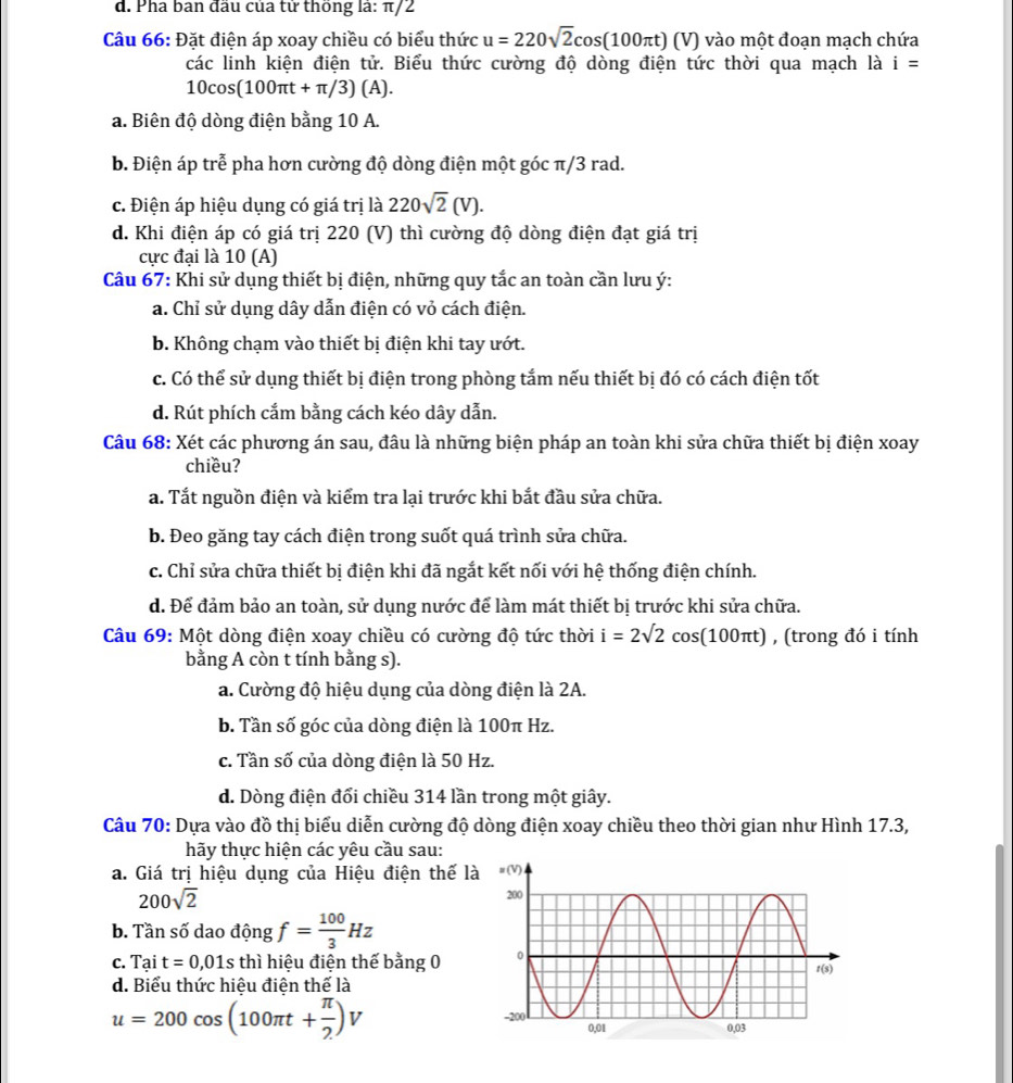 d. Pha ban đầu của tử thống là: π/2
Câu 66: Đặt điện áp xoay chiều có biểu thức u=220sqrt(2)cos (100π t)(V) vào một đoạn mạch chứa
các linh kiện điện tử. Biểu thức cường độ dòng điện tức thời qua mạch là i=
10cos (100π t+π /3)(A).
a. Biên độ dòng điện bằng 10 A.
b. Điện áp trễ pha hơn cường độ dòng điện một góc π/3 rad.
c. Điện áp hiệu dụng có giá trị là 220sqrt(2)(V).
d. Khi điện áp có giá trị 220 (V) thì cường độ dòng điện đạt giá trị
cực đại là 10 (A)
Câu 67: Khi sử dụng thiết bị điện, những quy tắc an toàn cần lưu ý:
a. Chỉ sử dụng dây dẫn điện có vỏ cách điện.
b. Không chạm vào thiết bị điện khi tay ướt.
c. Có thể sử dụng thiết bị điện trong phòng tắm nếu thiết bị đó có cách điện tốt
d. Rút phích cắm bằng cách kéo dây dẫn.
Câu 68: Xét các phương án sau, đâu là những biện pháp an toàn khi sửa chữa thiết bị điện xoay
chiều?
a. Tắt nguồn điện và kiểm tra lại trước khi bắt đầu sửa chữa.
b. Đeo găng tay cách điện trong suốt quá trình sửa chữa.
c. Chỉ sửa chữa thiết bị điện khi đã ngắt kết nối với hệ thống điện chính.
d. Để đảm bảo an toàn, sử dụng nước để làm mát thiết bị trước khi sửa chữa.
Câu 69: Một dòng điện xoay chiều có cường độ tức thời i=2sqrt(2)cos (100π t) , (trong đó i tính
bằng A còn t tính bằng s).
a. Cường độ hiệu dụng của dòng điện là 2A.
b. Tần số góc của dòng điện là 100π Hz.
c. Tần số của dòng điện là 50 Hz.
d. Dòng điện đổi chiều 314 lần trong một giây.
Câu 70: Dựa vào đồ thị biểu diễn cường độ dòng điện xoay chiều theo thời gian như Hình 17.3,
hãy thực hiện các yêu cầu sau:
a. Giá trị hiệu dụng của Hiệu điện thế l
200sqrt(2)
b. Tần số dao dhat Ong f= 100/3 Hz
C. Tait=0,01s : thì hiệu điện thế bằng 0
d. Biểu thức hiệu điện thế là
u=200cos (100π t+ π /2 )V