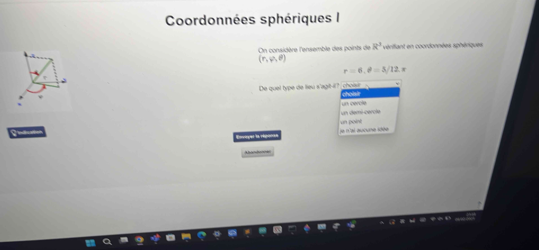 Coordonnées sphériques I
On considère l'ensemble des points de R^3 vérifiant en coordonnées sphériques
(r,varphi ,θ )
r=6, θ =5/12.π
De quel type de lieu s'agit-il? choisir
choisir
un cércié
un demi-cercle
Indication un point
Envoyer la réponse je n'ai aucune idée
Abandonner