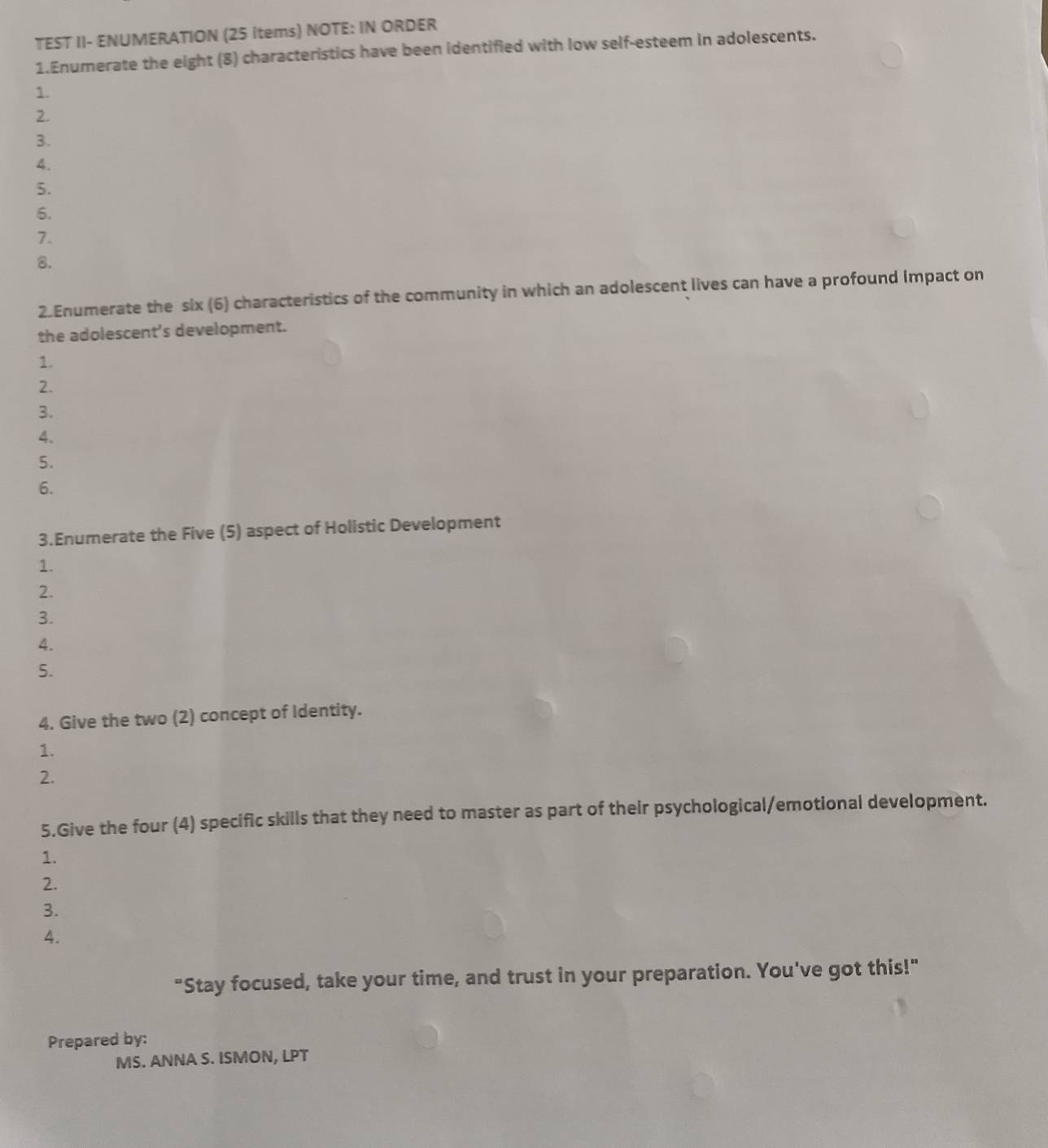 TEST II- ENUMERATION (25 Items) NOTE: IN ORDER 
1.Enumerate the eight (8) characteristics have been identified with low self-esteem in adolescents. 
1. 
2. 
3. 
4. 
5. 
6. 
7. 
8. 
2.Enumerate the six (6) characteristics of the community in which an adolescent lives can have a profound Impact on 
the adolescent’s development. 
1. 
2. 
3. 
4. 
5. 
6. 
3.Enumerate the Five (5) aspect of Holistic Development 
1. 
2. 
3. 
4. 
5. 
4. Give the two (2) concept of Identity. 
1. 
2. 
5.Give the four (4) specific skills that they need to master as part of their psychological/emotional development. 
1. 
2. 
3. 
4. 
"Stay focused, take your time, and trust in your preparation. You've got this!" 
Prepared by: 
MS. ANNA S. ISMON, LPT