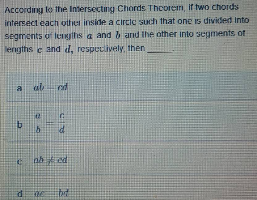 According to the Intersecting Chords Theorem, if two chords
intersect each other inside a circle such that one is divided into
segments of lengths a and b and the other into segments of
lengths c and d, respectively, then _:
a ab=cd
b  a/b = c/d 
C ab!= cd
d ac=bd