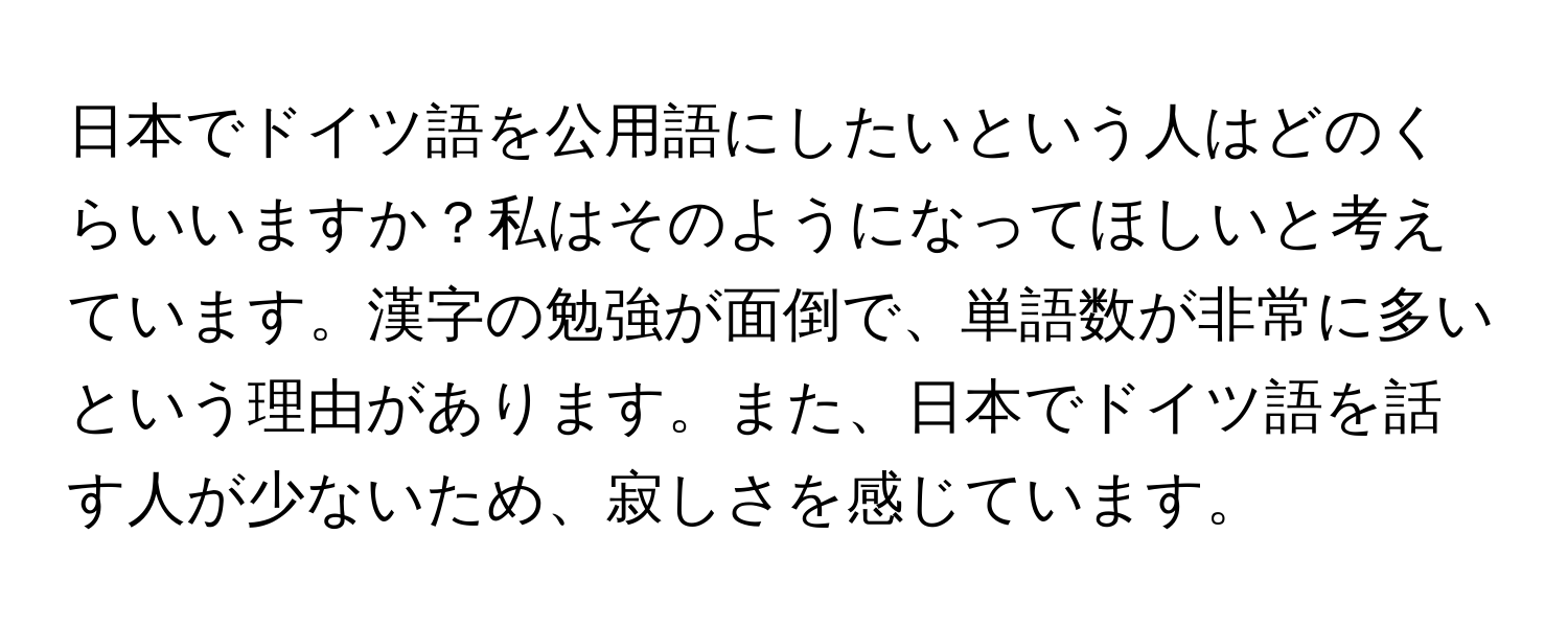 日本でドイツ語を公用語にしたいという人はどのくらいいますか？私はそのようになってほしいと考えています。漢字の勉強が面倒で、単語数が非常に多いという理由があります。また、日本でドイツ語を話す人が少ないため、寂しさを感じています。