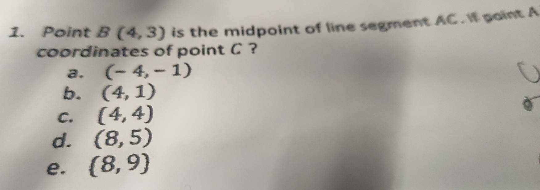 Point B(4,3) is the midpoint of line segment AC. If paint A
coordinates of point C ?
a. (-4,-1)
b. (4,1)
C. (4,4)
d. (8,5)
e. (8,9)