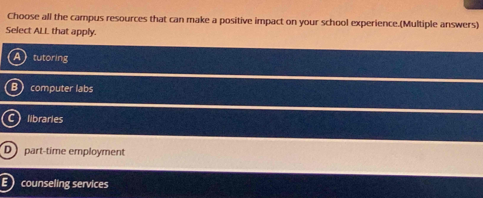 Choose all the campus resources that can make a positive impact on your school experience.(Multiple answers)
Select ALL that apply.
tutoring
computer labs
libraries
D part-time employment
E counseling services