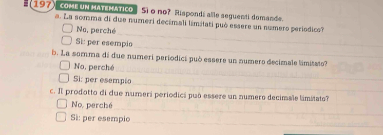 COME UN MATEMATICO Sì o no? Rispondi alle seguenti domande.
a. La somma di due numeri decimali limitati può essere un numero períodico?
_
No, perché
_
Sì: per esempio
_
b. La somma di due numeri periodici può essere un numero decimale limitato?
No, perché
_
Sì: per esempio
c. Il prodotto di due numeri periodici può essere un numero decimale limitato?
_
No, perché
_
Sì: per esempio
_