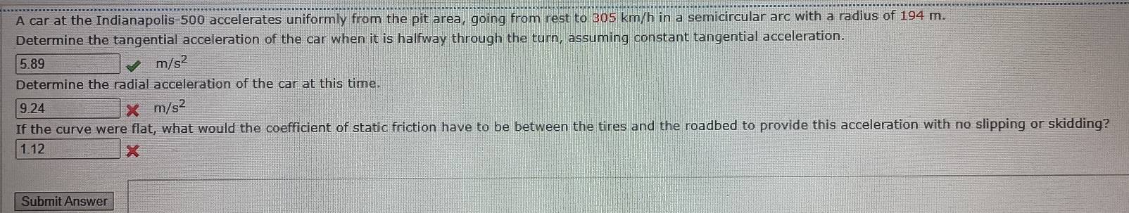 A car at the Indianapolis-500 accelerates uniformly from the pit area, going from rest to 305 km/h in a semicircular arc with a radius of 194 m. 
Determine the tangential acceleration of the car when it is halfway through the turn, assuming constant tangential acceleration.
5.89
m/s^2
Determine the radial acceleration of the car at this time.
9.24
m/s^2
If the curve were flat, what would the coefficient of static friction have to be between the tires and the roadbed to provide this acceleration with no slipping or skidding?
1.12
Submit Answer