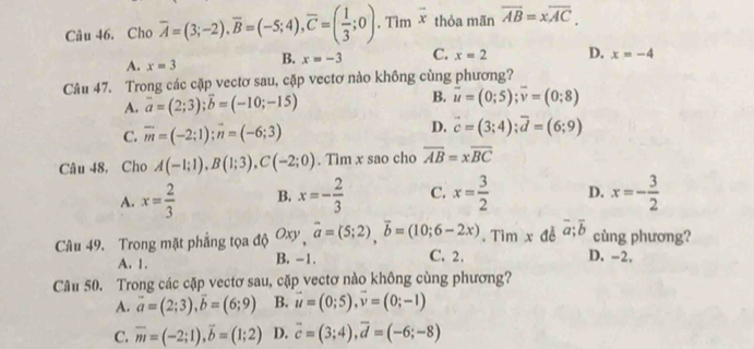 Cho overline A=(3;-2),overline B=(-5;4),overline C=( 1/3 ;0) , Tìm vector x thỏa mãn overline AB=xoverline AC,
A. x=3 B. x=-3 C. x=2 D. x=-4
Câu 47. Trong các cặp vectơ sau, cặp vectơ nào không cùng phương?
A. vector a=(2;3);vector b=(-10;-15) B. vector u=(0;5);vector v=(0;8)
D.
C. overline m=(-2;1);vector n=(-6;3) vector c=(3;4);vector d=(6;9)
Câu 48. Cho A(-1;1),B(1;3),C(-2;0). Tìm x sao cho overline AB=xoverline BC
A. x= 2/3  B. x=- 2/3  C. x= 3/2  D. x=- 3/2 
Câu 49. Trong mặt phẳng tọa độ Oxy,overline a=(5;2),overline b=(10;6-2x). Tìm x đễ overline a;overline b cùng phương?
A. 1. B. -1. C. 2. D. -2.
Câu 50. Trong các cặp vectơ sau, cặp vectơ nào không cùng phương?
A. vector a=(2;3),vector b=(6;9) B. vector u=(0;5),vector v=(0;-1)
C. overline m=(-2;1),overline b=(1;2) D. overline c=(3;4),overline d=(-6;-8)