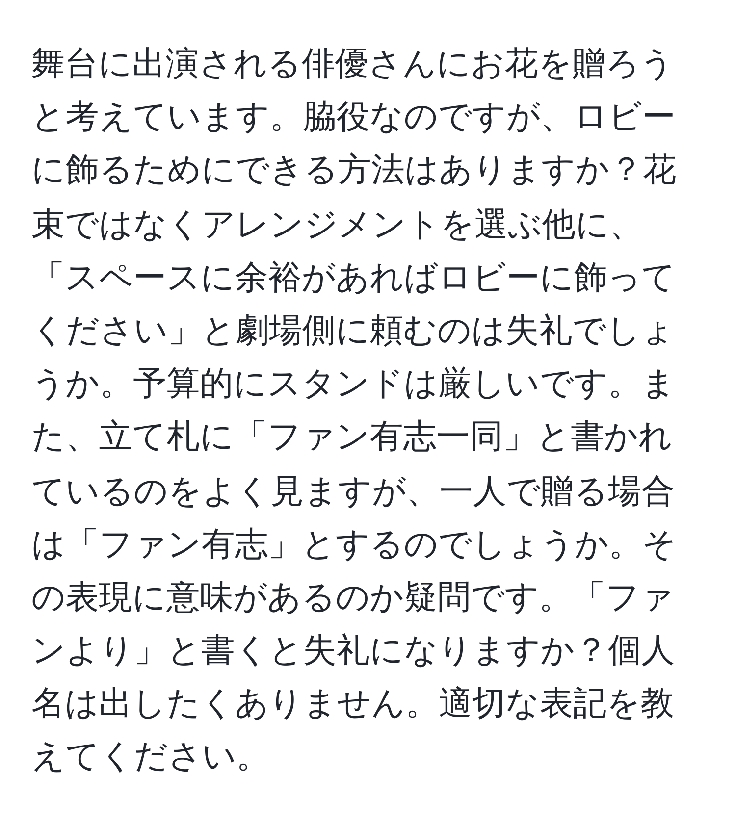 舞台に出演される俳優さんにお花を贈ろうと考えています。脇役なのですが、ロビーに飾るためにできる方法はありますか？花束ではなくアレンジメントを選ぶ他に、「スペースに余裕があればロビーに飾ってください」と劇場側に頼むのは失礼でしょうか。予算的にスタンドは厳しいです。また、立て札に「ファン有志一同」と書かれているのをよく見ますが、一人で贈る場合は「ファン有志」とするのでしょうか。その表現に意味があるのか疑問です。「ファンより」と書くと失礼になりますか？個人名は出したくありません。適切な表記を教えてください。