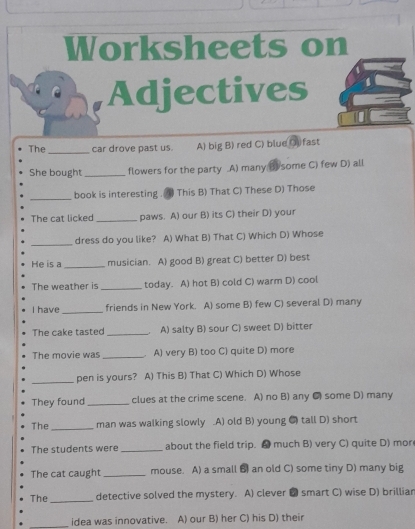 Worksheets on
Adjectives
The _car drove past us. A) big B) red C) blue O) fast
She bought_ flowers for the party.A) many B some C) few D) all
_
book is interesting .(4) This B) That C) These D) Those
The cat licked _paws. A) our B) its C) their D) your
_dress do you like? A) What B) That C) Which D) Whose
He is a _musician. A) good B) great C) better D) best
The weather is _today. A) hot B) cold C) warm D) cool
I have _friends in New York. A) some B) few C) several D) many
The cake tasted_ A) salty B) sour C) sweet D) bitter
The movie was _ A) very B) too C) quite D) more
_pen is yours? A) This B) That C) Which D) Whose
They found_ clues at the crime scene. A) no B) any C some D) many
The _man was walking slowly .A) old B) young C tall D) short
The students were _about the field trip. much B) very C) quite D) mor
The cat caught _mouse. A) a small B an old C) some tiny D) many big
The _detective solved the mystery. A) clever ● smart C) wise D) brilliar
_idea was innovative. A) our B) her C) his D) their