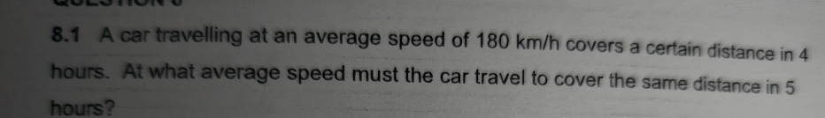 8.1 A car travelling at an average speed of 180 km/h covers a certain distance in 4
hours. At what average speed must the car travel to cover the same distance in 5
hours?