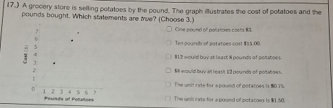 17.) A grocery store is selling potatoes by the pound. The graph illustrates the cost of potatoes and the
pounds bought. Which statements are true? (Choose 3.)
One pound of potatoes costs 83
Ten pounds of potatoes cost $15.00
$12 would buy at least 8 pounds of potatoes.
$8 would buy at least 12 pounds of potatoes.
The unit rate for a pound of potatoes is $0.75.
The unit rate for a pound of potatoes is $1.50.