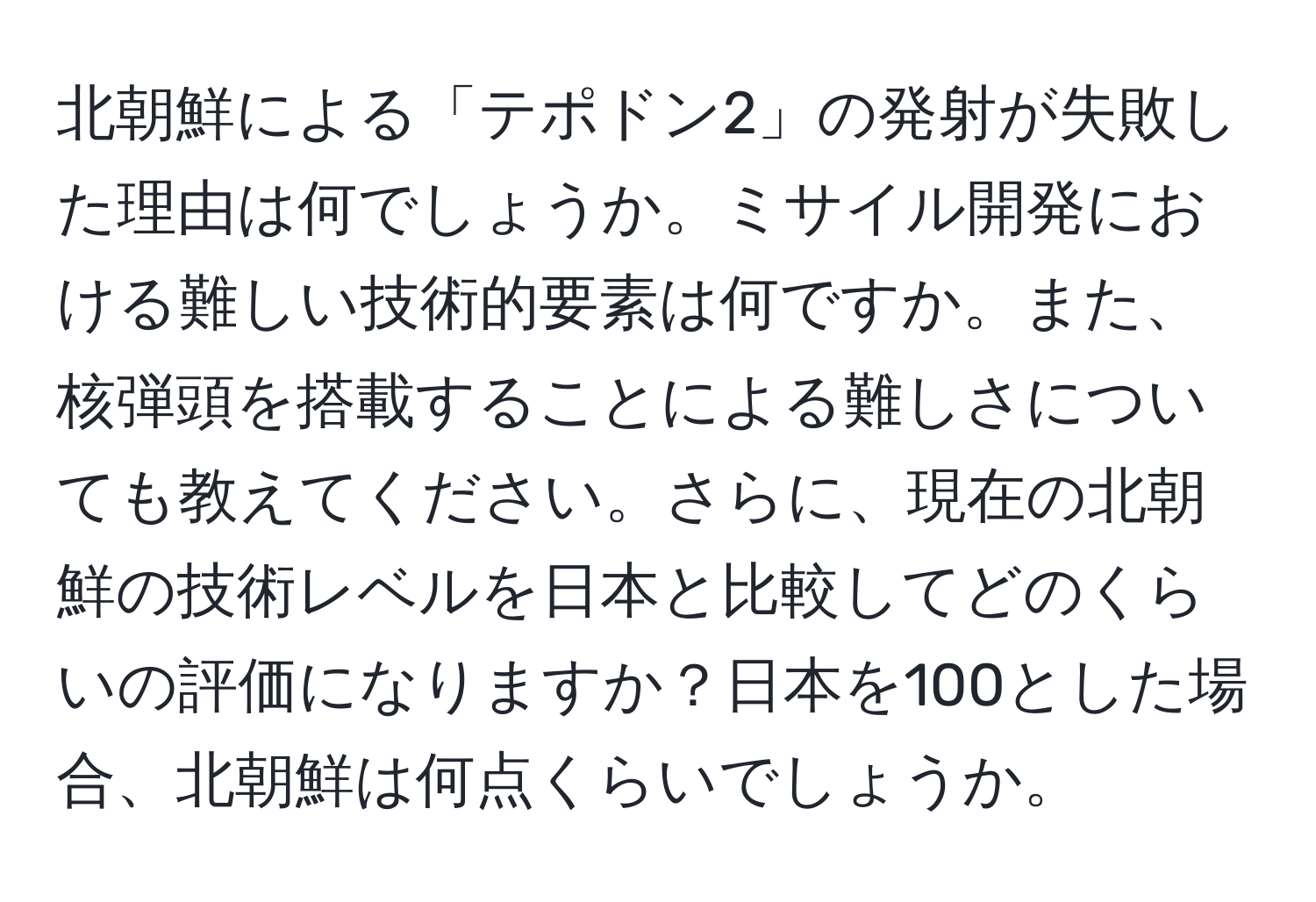北朝鮮による「テポドン2」の発射が失敗した理由は何でしょうか。ミサイル開発における難しい技術的要素は何ですか。また、核弾頭を搭載することによる難しさについても教えてください。さらに、現在の北朝鮮の技術レベルを日本と比較してどのくらいの評価になりますか？日本を100とした場合、北朝鮮は何点くらいでしょうか。
