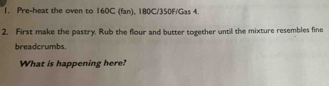 Pre-heat the oven to 160C (fan), 180C/350F /Gas 4. 
2. First make the pastry. Rub the flour and butter together until the mixture resembles fine 
breadcrumbs. 
What is happening here?