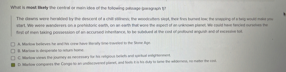 What is most Ilkely the central or main idea of the following passage (paragraph 1)?
The dawns were heralded by the descent of a chill stillness; the woodcutters slept, their fires burned low; the snapping of a twig would make you
start. We were wanderers on a prehistoric earth, on an earth that wore the aspect of an unknown planet. We could have fancied ourselves the
first of men taking possession of an accursed inheritance, to be subdued at the cost of profound anguish and of excessive toil.
A. Marlow believes he and his crew have literally time-traveled to the Stone Age.
B. Marlow is desperate to return home.
C. Marlow views the journey as necessary for his religious beliefs and spiritual enlightenment.
D. Marlow compares the Congo to an undiscovered planet, and feels it is his duty to tame the wilderness, no matter the cost.