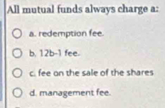 All mutual funds always charge a:
a. redemption fee.
b, 12b-1 fee.
c. fee on the sale of the shares
d. management fee.