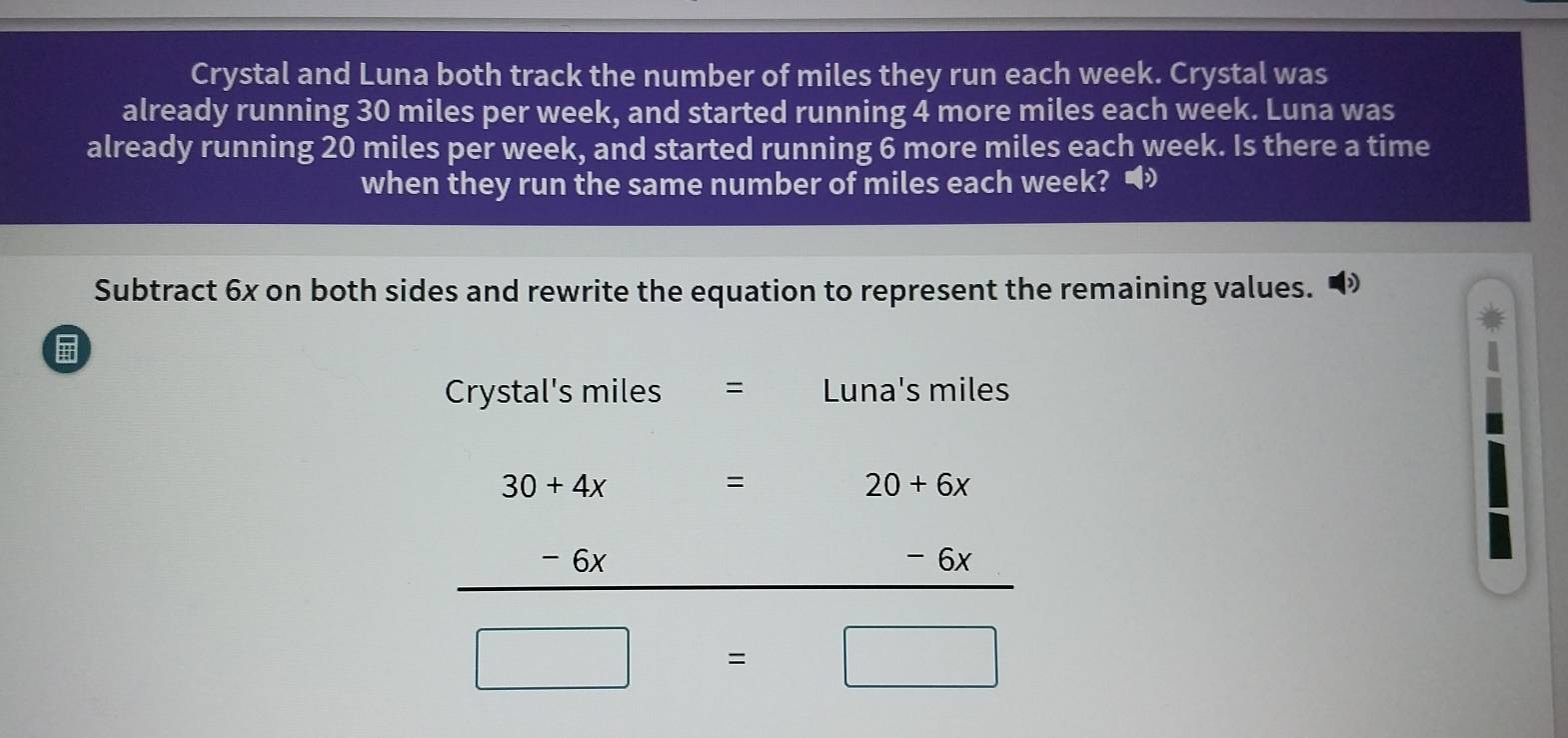 Crystal and Luna both track the number of miles they run each week. Crystal was 
already running 30 miles per week, and started running 4 more miles each week. Luna was 
already running 20 miles per week, and started running 6 more miles each week. Is there a time 
when they run the same number of miles each week? • 
Subtract 6x on both sides and rewrite the equation to represent the remaining values. 
Crystal's miles = Luna's miles
30+4x
=
20+6x
- 6x _ - 6x
□ =