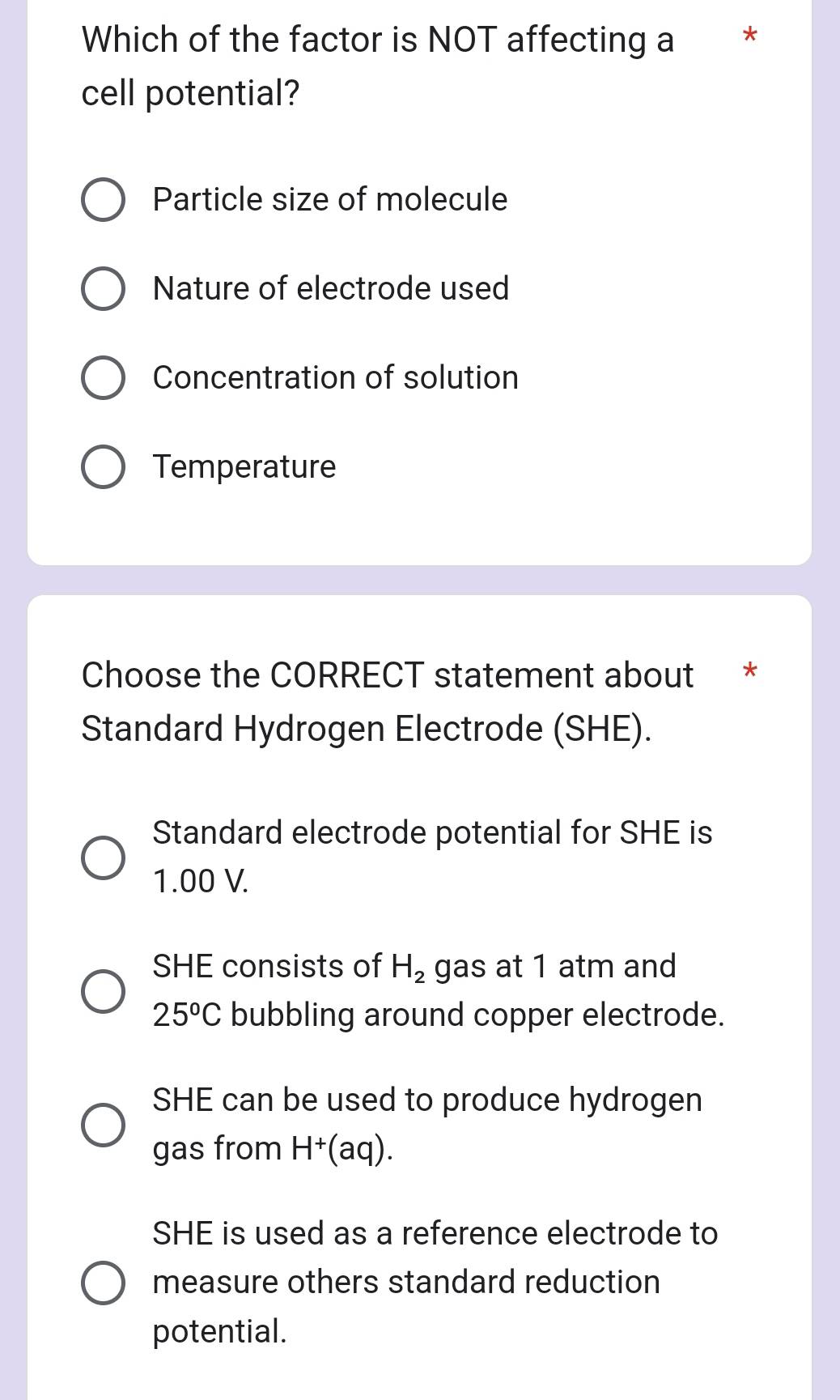 Which of the factor is NOT affecting a *
cell potential?
Particle size of molecule
Nature of electrode used
Concentration of solution
Temperature
Choose the CORRECT statement about *
Standard Hydrogen Electrode (SHE).
Standard electrode potential for SHE is
1.00 V.
SHE consists of H_2 gas at 1 atm and
25^oC bubbling around copper electrode.
SHE can be used to produce hydrogen
gas from H^+(aq).
SHE is used as a reference electrode to
measure others standard reduction
potential.