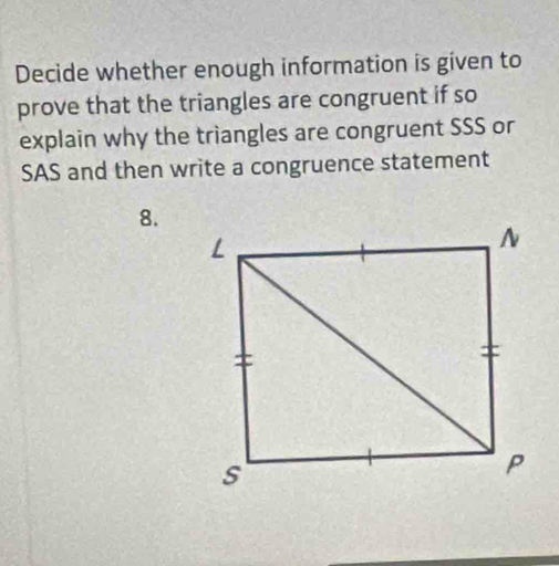 Decide whether enough information is given to 
prove that the triangles are congruent if so 
explain why the triangles are congruent SSS or 
SAS and then write a congruence statement 
8.