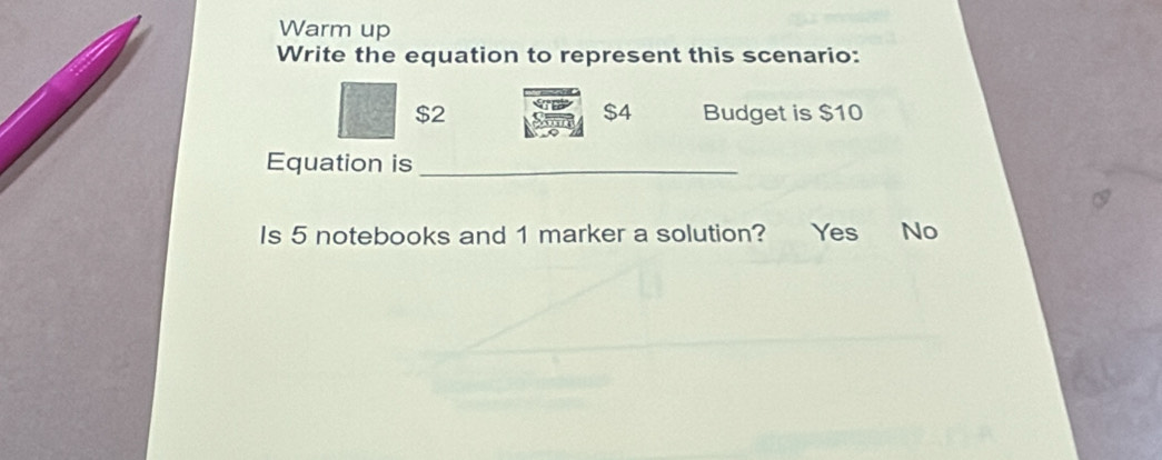 Warm up
Write the equation to represent this scenario:
$4
$2 Budget is $10
Equation is_
Is 5 notebooks and 1 marker a solution? Yes No