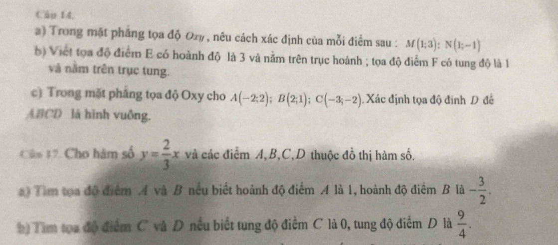 Câp 14, 
) Trong mặt phẳng tọa độ Ory , nêu cách xác định của mỗi điểm sau : M(1;3) : N(1;-1)
() Viet tọa độ điểm E có hoành độ là 3 và nằm trên trục hoành ; tọa độ điểm F có tung độ là 1
và nằm trên trục tung. 
c) Trong mặt pháng tọa độ Oxy cho A(-2;2); B(2;1); C(-3;-2) Xác định tọa độ đinh D đề
ABCD là hình vuông. 
Câm 12. Cho hàm số y= 2/3 x và các điểm A, B, C,D thuộc đồ thị hàm số. 
a) Tim tọa đô điểm A và B nếu biết hoành độ điểm A là 1, hoành độ điểm B là - 3/2 . 
h) Tim tọa độ điểm C và D nếu biết tung độ điểm C là 0, tung độ điểm D là  9/4 .