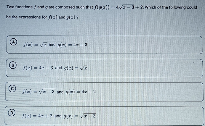 Two functions f and g are composed such that f(g(x))=4sqrt(x-3)+2. Which of the following could
be the expressions for f(x) and g(x) ?
A f(x)=sqrt(x) and g(x)=4x-3
B
f(x)=4x-3 and g(x)=sqrt(x)
C
f(x)=sqrt(x-3) and g(x)=4x+2
D
f(x)=4x+2 and g(x)=sqrt(x-3)