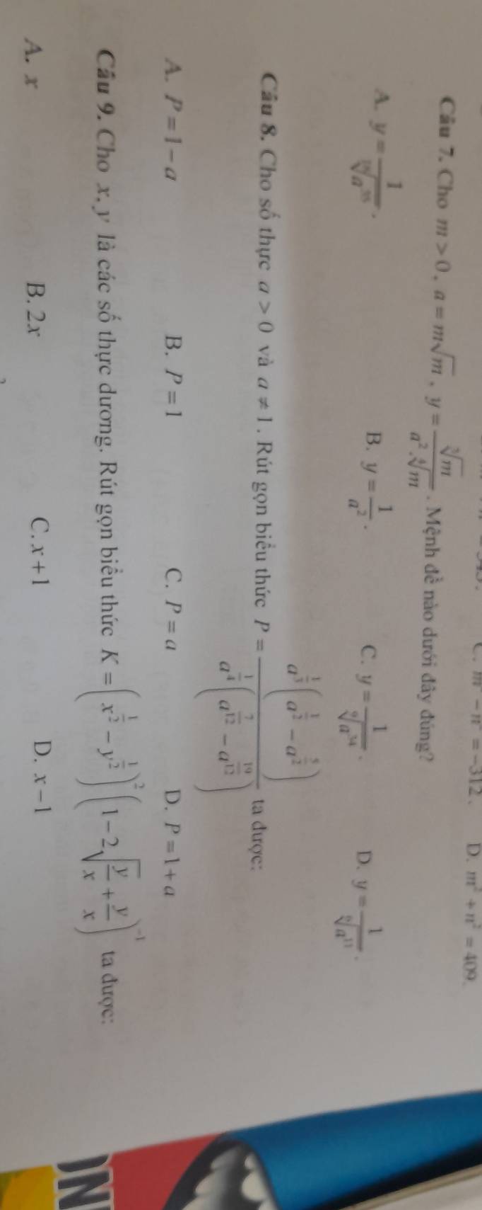 m-n=-312. D. m^2+n^2=409
Câu 7. Cho m>0, a=msqrt(m), y= sqrt[3](m)/a^2.sqrt[4](m) . Mệnh đề nào dưới đây đúng?
A. y= 1/sqrt[10](a^(35)) .
B. y= 1/a^2 .
C. y= 1/sqrt[9](a^(34)) .
D. y= 1/sqrt[6](a^(11)) . 
Câu 8. Cho số thực a>0 và a!= 1. Rút gọn biểu thức P=frac a^(frac 1)3(a^(frac 1)3-a^(frac 5)2) a^(frac 1)3(a^(frac 2)3-a^(frac 19)3) ta được:
A. P=1-a B. P=1 C. P=a D. P=1+a
Câu 9. Cho x. y là các số thực dương. Rút gọn biểu thức K=(x^(frac 1)2-y^(frac 1)2)^2(1-2sqrt(frac y)x+ y/x )^-1 ta được:
IN
A. x B. 2x C. x+1 D. x-1