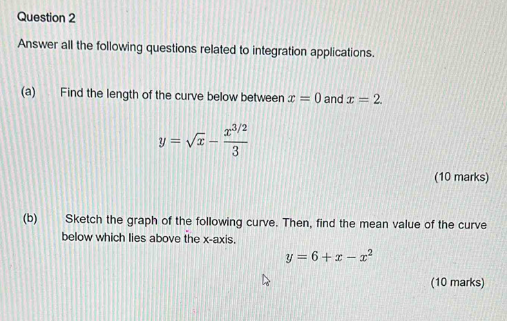 Answer all the following questions related to integration applications. 
(a) Find the length of the curve below between x=0 and x=2.
y=sqrt(x)- (x^(3/2))/3 
(10 marks) 
(b) Sketch the graph of the following curve. Then, find the mean value of the curve 
below which lies above the x-axis.
y=6+x-x^2
(10 marks)