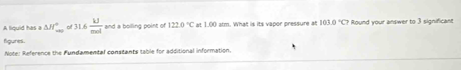 A liquid has a △ H_(vap)° 31.6 kJ/mol  and a boiling point of 122.0°C at 1.00 atm. What is its vapor pressure at 103.0°C? Round your answer to 3 significant 
figures. 
Note: Reference the Fundamental constants table for additional information.