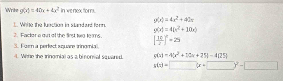 Write g(x)=40x+4x^2 in vertex form.
g(x)=4x^2+40x
1. Write the function in standard form.
g(x)=4(x^2+10x)
2. Factor a out of the first two terms.
3. Form a perfect square trinomial.
( 10/2 )^2=25
4. Write the trinomial as a binomial squared.
g(x)=4(x^2+10x+25)-4(25)
g(x)=□ (x+□ )^2-□