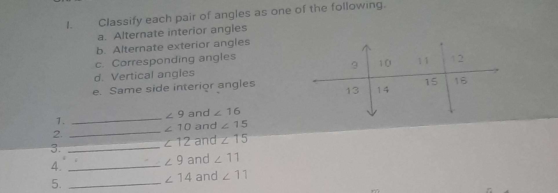 Classify each pair of angles as one of the following. 
a. Alternate interior angles 
b. Alternate exterior angles 
c. Corresponding angles 
d. Vertical angles 
e. Same side interior angles 
1._
∠ 9 and ∠ 16
2. 
_
∠ 10 and ∠ 15
∠ 12 and ∠ 15
3._ 
4._
∠ 9 and ∠ 11
5._
∠ 14 and ∠ 11