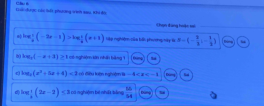 Giải được các bất phương trình sau. Khi đó:
Chọn đúng hoặc sai_
a) log  1/9 (-2x-1)>log  1/9 (x+1) tập nghiệm của bất phương này là: S=(- 2/3 ;- 1/2 ) Đúng Sai
b) log _2(-x+3)≥ 1 có nghiệm lớn nhất bằng 1 Đúng Sai
c) log _2(x^2+5x+4)<2</tex> có điều kiện nghiệm là -4 Đúng Sai
d) log _ 1/3 (2x-2)≤ 3 có nghiệm bé nhất bằng  55/54  Đúng Sai