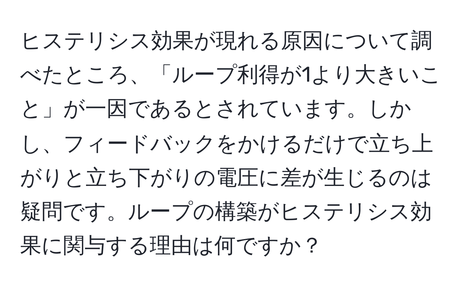 ヒステリシス効果が現れる原因について調べたところ、「ループ利得が1より大きいこと」が一因であるとされています。しかし、フィードバックをかけるだけで立ち上がりと立ち下がりの電圧に差が生じるのは疑問です。ループの構築がヒステリシス効果に関与する理由は何ですか？