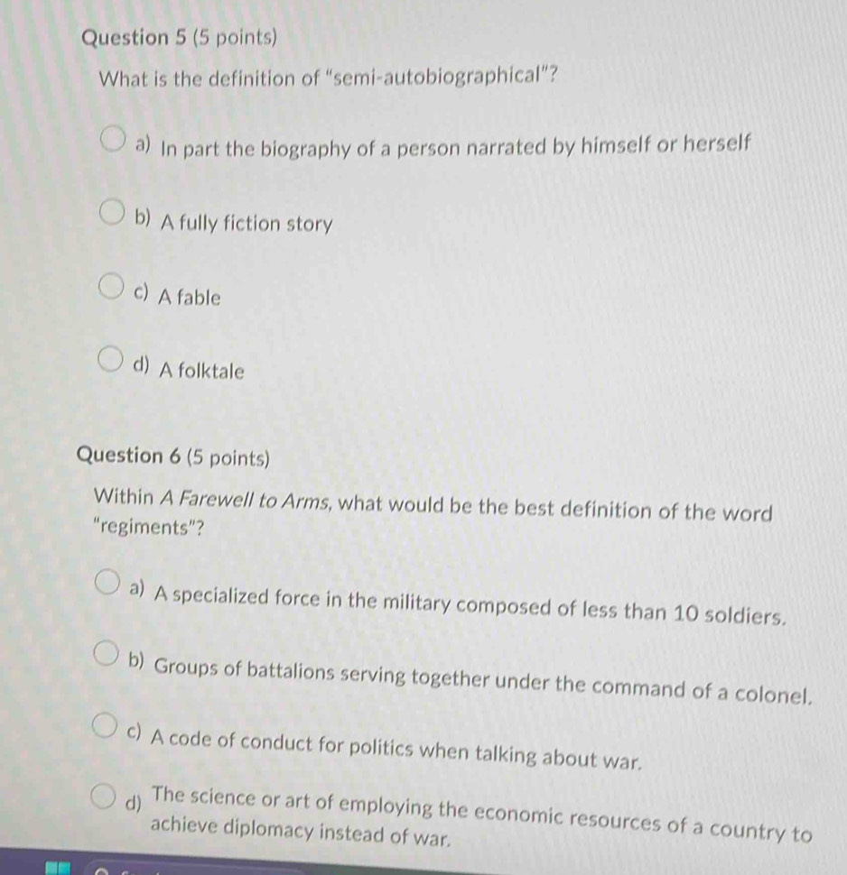 What is the definition of “semi-autobiographical”?
a) In part the biography of a person narrated by himself or herself
b) A fully fiction story
c) A fable
d) A folktale
Question 6 (5 points)
Within A Farewell to Arms, what would be the best definition of the word
“regiments”?
a) A specialized force in the military composed of less than 10 soldiers.
b) Groups of battalions serving together under the command of a colonel.
c) A code of conduct for politics when talking about war.
d) The science or art of employing the economic resources of a country to
achieve diplomacy instead of war.