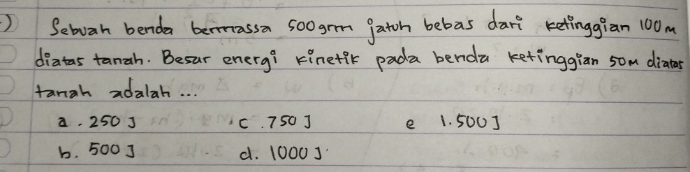 ) Seboah benda beassa soogrm gatoh bebas dart retinggian 100m
diatas tanah. Besur enery? Finetik pada benda ketinggian 5om diatar
tangh adalah. . .
a. 250 J c. 750 J e 1. 500]
b. 500 ] d. 1000 ]