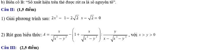 Biên cổ B: “Số xuất hiện trên thẻ được rút ra là số nguyên tồ”.
Câu II: (1,5 điểm)
1) Giải phương trình sau: 2x^2-1-2sqrt(2)x-sqrt(2)=0
2) Rút gọn biểu thức: A= x/sqrt(x^2-y^2) -(1+ x/sqrt(x^2-y^2) ): y/x-sqrt(x^2-y^2)  , với x>y>0
Câu III: (2,5 điểm)