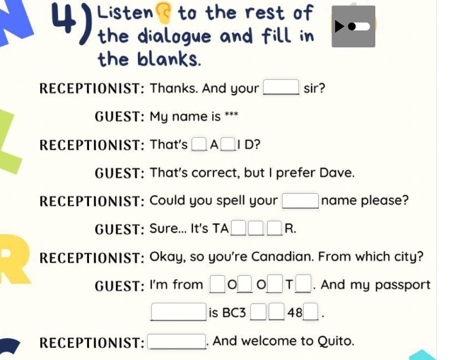 Listen to the rest of 
the dialogue and fill in 
the blanks. 
RECEPTIONIST: Thanks. And your □ sir 2 
GUEST: My name is *** 
RECEPTIONIST: That's □ A□ ID ? 
GUEST: That's correct, but I prefer Dave. 
RECEPTIONIST: Could you spell your □ name please? 
GUEST: Sure... It's TA □ □ □ R. 
RECEPTIONIST: Okay, so you're Canadian. From which city? 
GUEST: I'm from □ 0□ 0□ T□. And my passport 
□ is BC3 □ □ 48□. 
RECEPTIONIST: □ . And welcome to Quito.