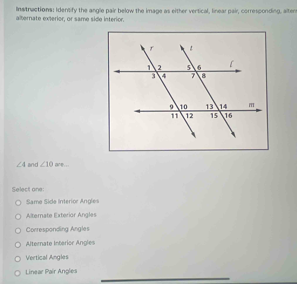 Instructions: Identify the angle pair below the image as either vertical, linear pair, corresponding, alter
alternate exterior, or same side interior.
∠ 4 and ∠ 10 are...
Select one:
Same Side Interior Angles
Alternate Exterior Angles
Corresponding Angles
Alternate Interior Angles
Vertical Angles
Linear Pair Angles