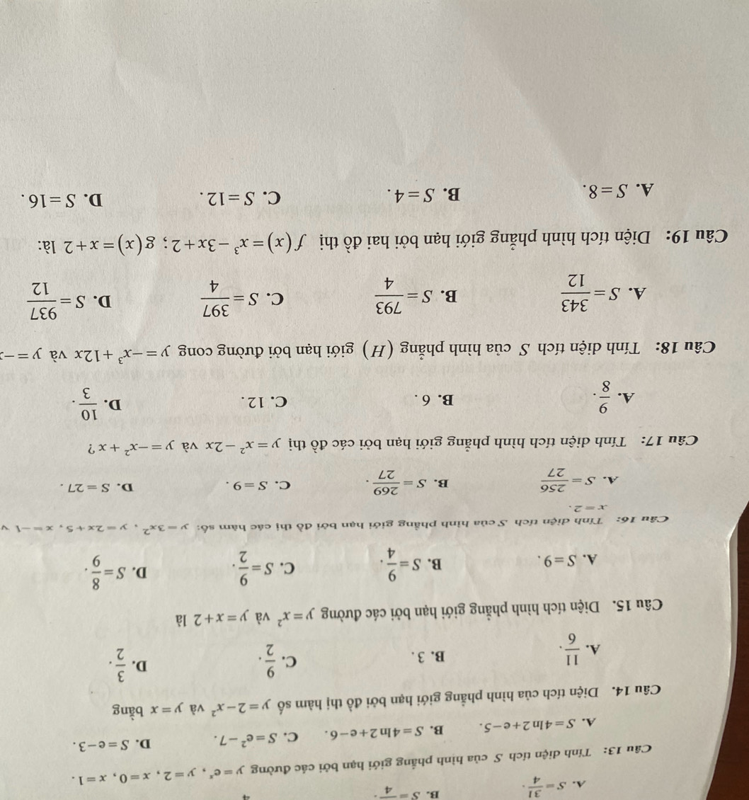 A. S= 31/4 ·
B. S=frac 4·
Câu 13: Tính diện tích S của hình phẳng giới hạn bởi các đường y=e^x,y=2,x=0,x=1.
A. S=4ln 2+e-5. B. S=4ln 2+e-6. C. S=e^2-7. D. S=e-3.
Câu 14. Diện tích của hình phẳng giới hạn bởi đồ thị hàm số y=2-x^2 và y=x bằng
A.  11/6 . B. 3 .
C.  9/2 .  3/2 .
D.
Câu 15. Diện tích hình phẳng giới hạn bởi các đường y=x^2 và y=x+2 là
D.
A. S=9.
B. S= 9/4 . S= 9/2 . S= 8/9 .
C.
Câu 16: Tính diện tích S của hình phầng giới hạn bởi đồ thị các hàm số: y=3x^2,y=2x+5,x=-1 √
x=2.
A. S= 256/27  S= 269/27 . C. S=9. D. S=27.
B.
Câu 17: Tính diện tích hình phẳng giới hạn bởi các đồ thị y=x^2-2x và y=-x^2+x ?
D.
A.  9/8 . B. 6 . C. 12 .  10/3 .
Câu 18: Tính diện tích S của hình phẳng (H) giới hạn bởi đường cong y=-x^3+12x và y=-3
A. S= 343/12  S= 793/4  S= 397/4  S= 937/12 
B.
C.
D.
Câu 19: Diện tích hình phẳng giới hạn bởi hai đồ thị f(x)=x^3-3x+2;g(x)=x+2 là:
A. S=8. B. S=4. C. S=12. D. S=16.